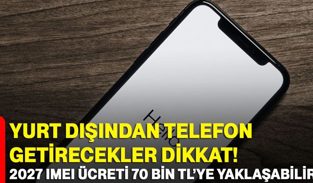 Yurt dışından telefon getirecekler dikkat! 2027 IMEI ücreti 70 bin TL’ye yaklaşabilir