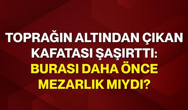 Toprağın altından çıkan kafatası şaşırttı: Burası daha önce mezarlık mıydı?