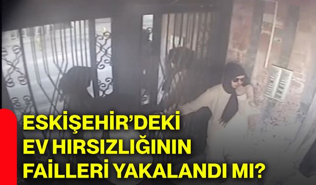 Eskişehir’deki ev hırsızlığının failleri yakalandı mı?