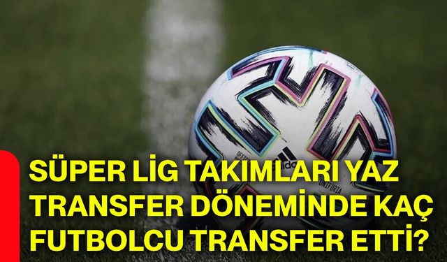 Süper Lig takımları yaz transfer döneminde kaç futbolcu transfer etti?