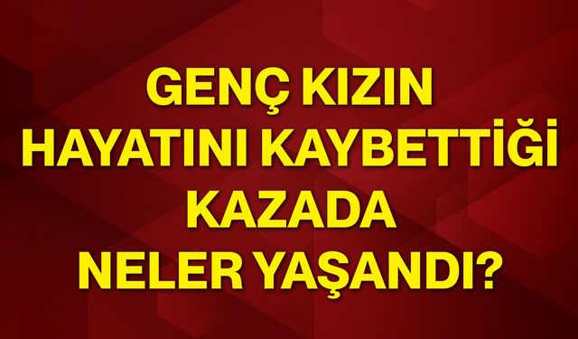 Genç kızın hayatını kaybettiği kazada neler yaşandı?