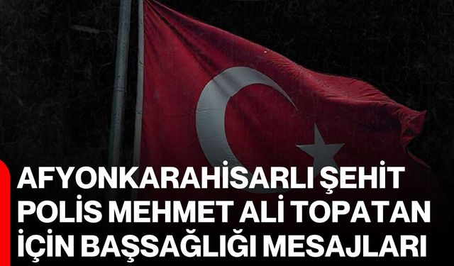 Afyonkarahisarlı şehit polis Mehmet Ali Topatan için başsağlığı mesajları