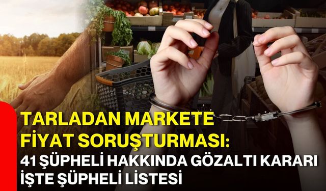 Tarladan markete fiyat soruşturması: 41 şüpheli hakkında gözaltı kararı işte şüpheli listesi