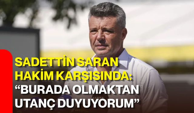 Sadettin Saran hakim karşısında: “Burada olmaktan utanç duyuyorum”