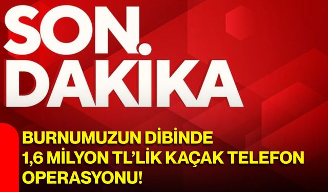Burnumuzun dibinde 1,6 milyon TL’lik kaçak telefon operasyonu!