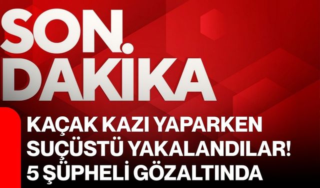 Kaçak kazı yaparken suçüstü yakalandılar! 5 şüpheli gözaltında