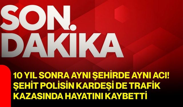 10 yıl sonra aynı şehirde aynı acı! Şehit polisin kardeşi de trafik kazasında hayatını kaybetti
