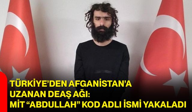 Türkiye’den Afganistan’a uzanan DEAŞ ağı: MİT “Abdullah” kod adlı ismi yakaladı