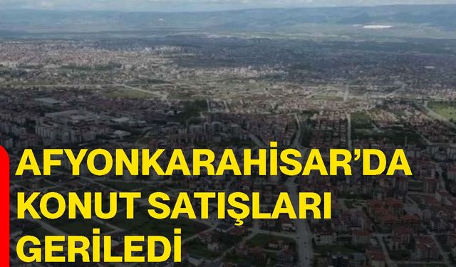 Afyonkarahisar’da konut satışları geriledi