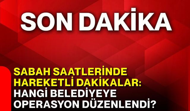 Sabah saatlerinde hareketli dakikalar: Hangi belediyeye operasyon düzenlendi?