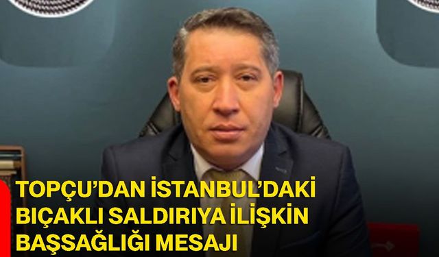 Topçu’dan İstanbul’daki bıçaklı saldırıya ilişkin başsağlığı mesajı