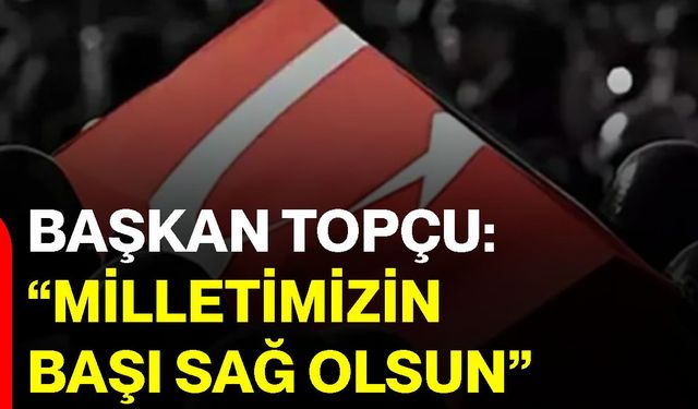 Başkan Topçu: “Milletimizin başı sağ olsun”