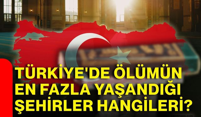 Türkiye'de ölümün en fazla yaşandığı şehirler hangileri?
