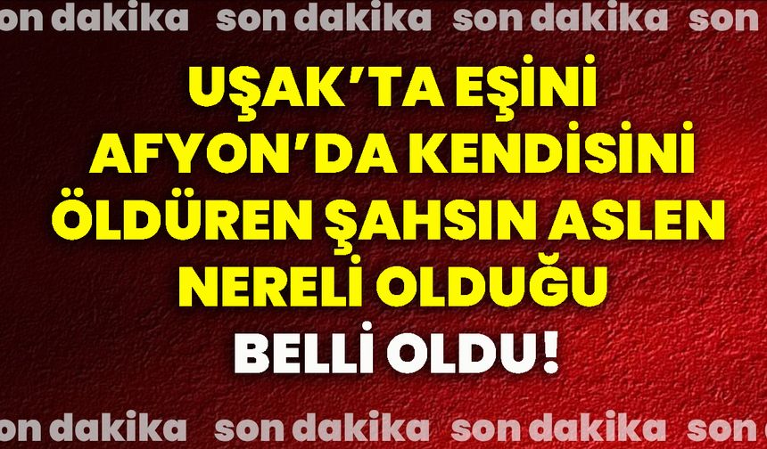 Uşak’ta eşini Afyon’da kendisini öldüren şahsın aslen nereli olduğu belli oldu!