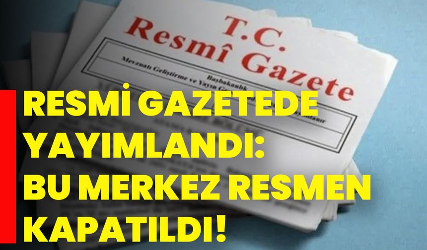 Resmi Gazetede Yayımlandı: Bu Merkez Resmen Kapatıldı!