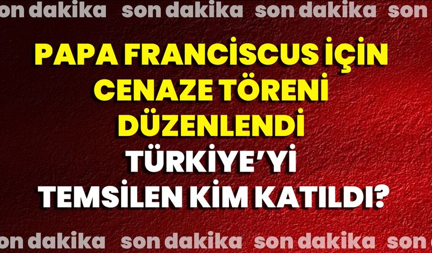 Papa Franciscus İçin Cenaze Töreni Düzenlendi, Türkiye’yi Temsilen Kim Katıldı?