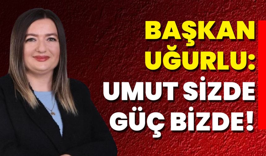 Başkan Uğurlu: Umut Sizde, Güç Bizde!