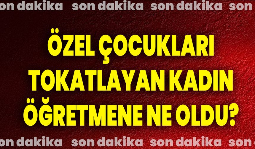 Özel Çocukları Tokatlayan Kadın Öğretmene Ne Oldu?