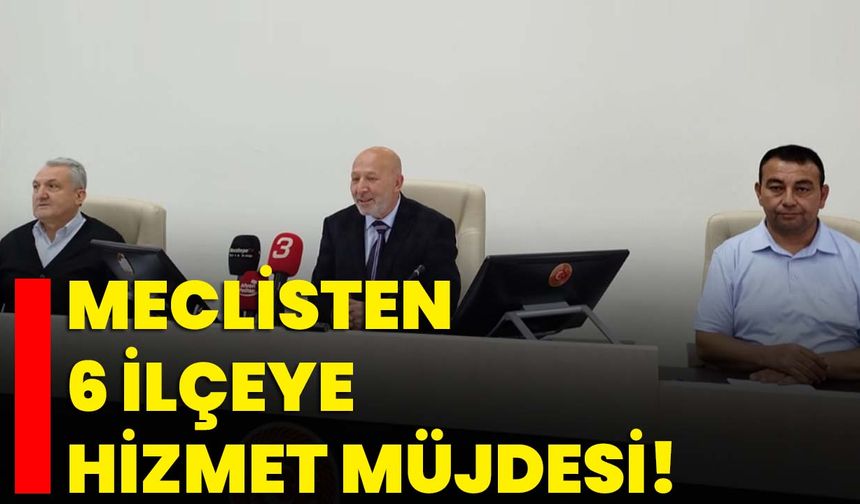 Meclisten 6 ilçeye hizmet müjdesi!