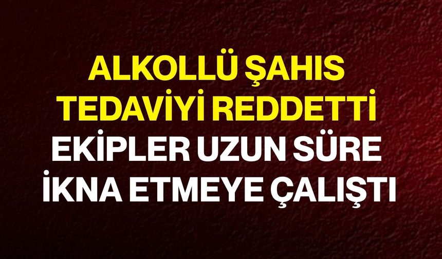 Alkollü Şahıs Tedaviyi Reddetti, Ekipler Uzun Süre İkna Etmeye Çalıştı