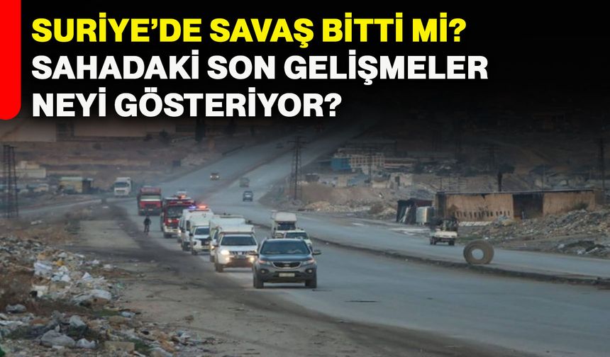 Suriye’de savaş bitti mi? Sahadaki son gelişmeler neyi gösteriyor?
