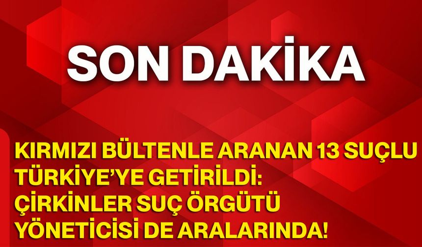 Kırmızı Bültenle Aranan 13 Suçlu Türkiye’ye Getirildi: Çirkinler Suç Örgütü Yöneticisi de Aralarında!