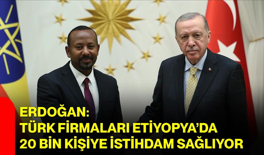 Erdoğan: Türk Firmaları Etiyopya’da 20 Bin Kişiye İstihdam Sağlıyor