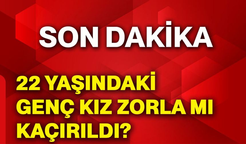 22 yaşındaki genç kız zorla mı kaçırıldı?