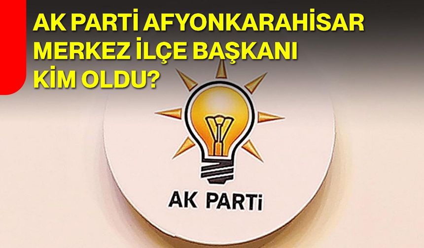 AK Parti Afyonkarahisar Merkez İlçe Başkanı kim oldu?