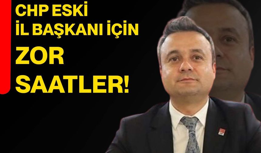 CHP eski il başkanı için zor saatler!