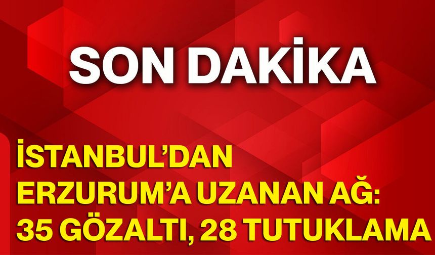 İstanbul’dan Erzurum’a Uzanan Ağ: 35 Gözaltı, 28 Tutuklama