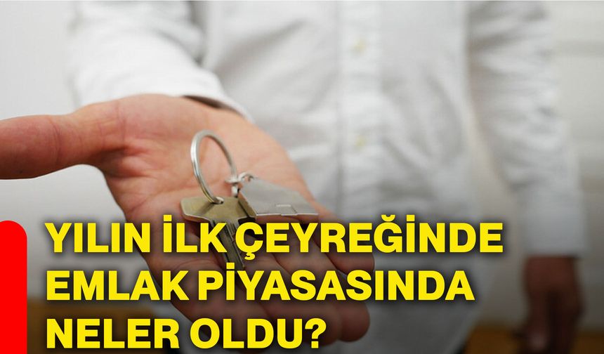 Yılın ilk çeyreğinde emlak piyasasında neler oldu?