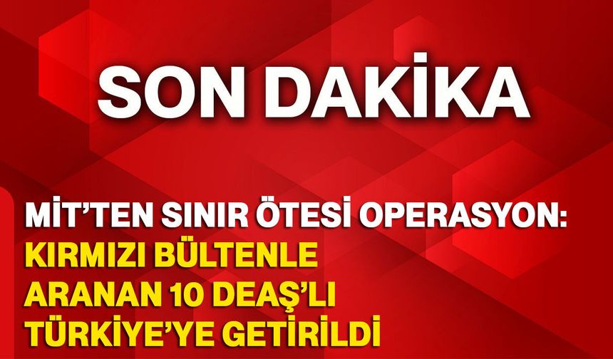 MİT’TEN sınır ötesi operasyon: Kırmızı Bültenle Aranan 10 DEAŞ’lı Türkiye’ye Getirildi