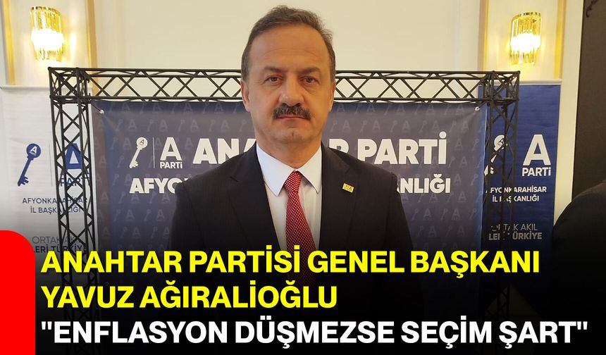 Anahtar Partisi Genel Başkanı Yavuz Ağıralioğlu, "Enflasyon düşmezse seçim şart"