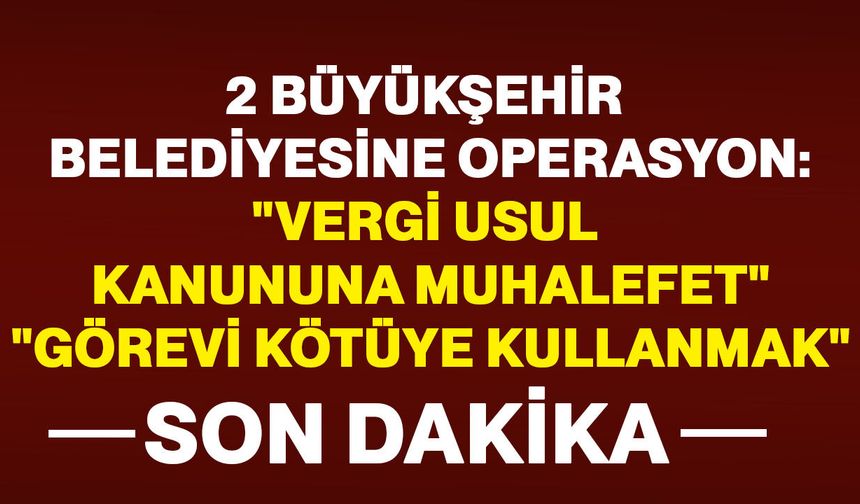 2 Büyükşehir Belediyesine peş peşe operasyon: “Vergi Usul Kanunu’na Muhalefet”, “Görevi Kötüye Kullanma”