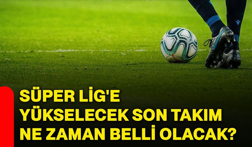 Süper Lig'e yükselecek son takım ne zaman belli olacak?