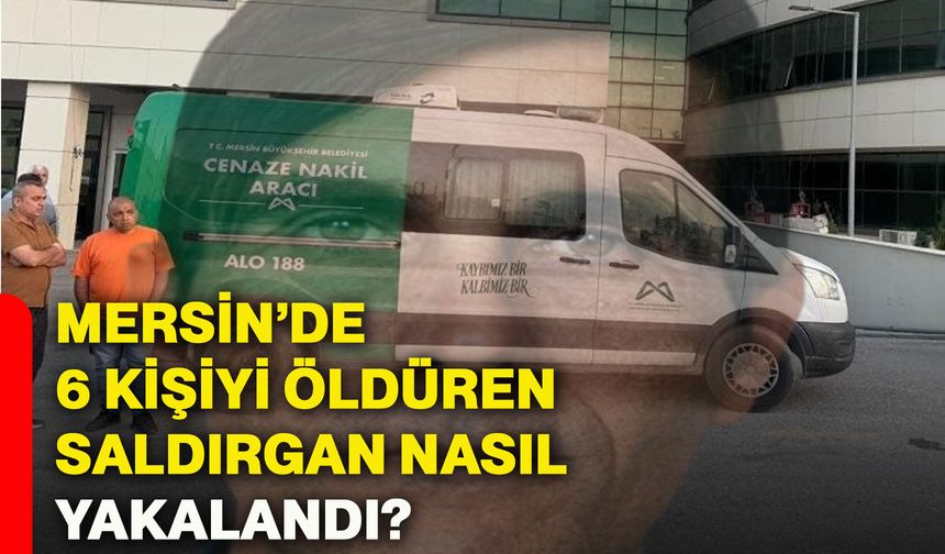 Mersin’de 6 kişiyi öldüren saldırgan nasıl yakalandı?