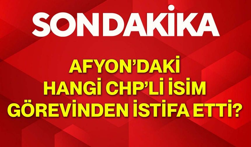 Afyon’daki hangi CHP’li isim görevinden istifa etti?