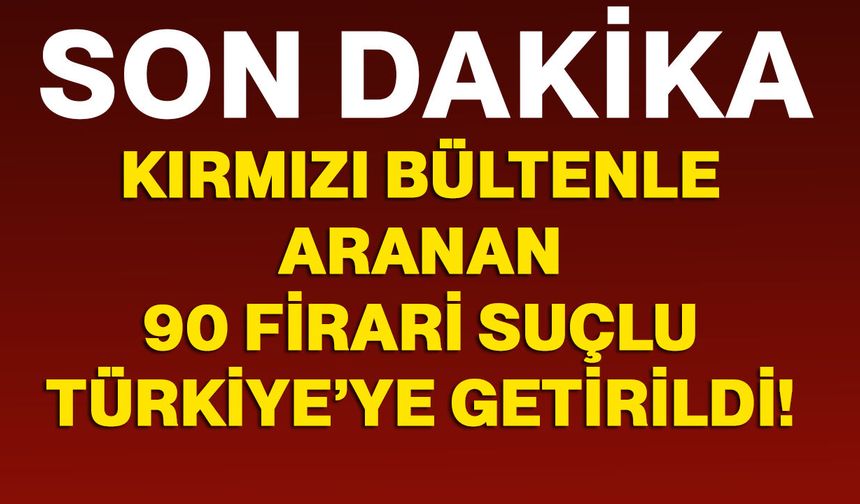 42’si kırmızı bültenle aranan 90 firari suçlu Türkiye’ye getirildi