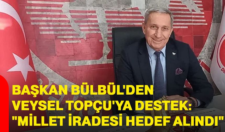 Bülbül'den Veysel Topçu'ya destek: "millet iradesi hedef alındı"