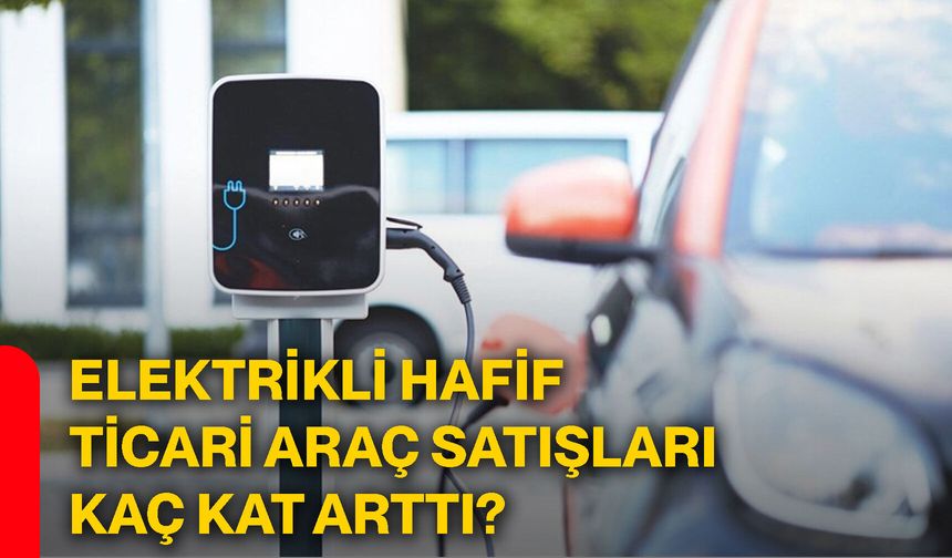 Elektrikli hafif ticari araç satışları kaç kat arttı?