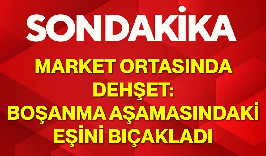 Market ortasında dehşet: Boşanma aşamasındaki eşini bıçakladı