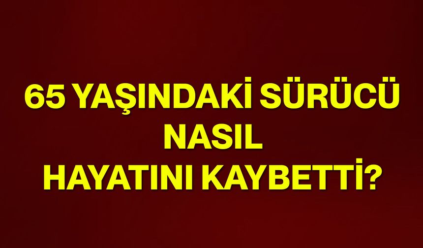 65 yaşındaki sürücü nasıl hayatını kaybetti?