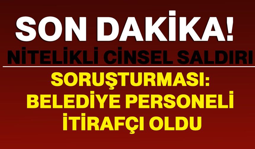 Nitelikli cinsel saldırı soruşturması: Belediye personeli itirafçı oldu