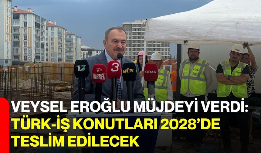 Veysel Eroğlu müjdeyi verdi: Türk-İş Konutları 2028’de teslim edilecek