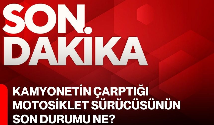 Kamyonetin çarptığı motosiklet sürücüsünün son durumu ne?