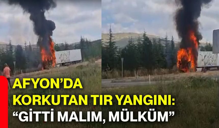 Afyon’da korkutan tır yangını: “Gitti malım, mülküm”
