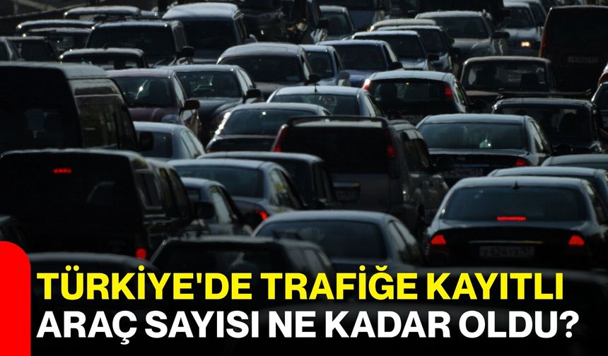 Türkiye'de trafiğe kayıtlı araç sayısı ne kadar oldu?