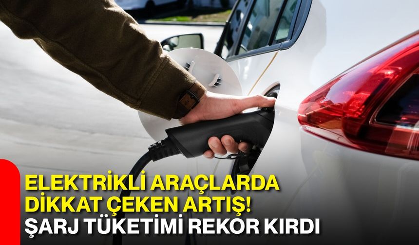 Elektrikli araçlarda dikkat çeken artış! Şarj tüketimi rekor kırdı