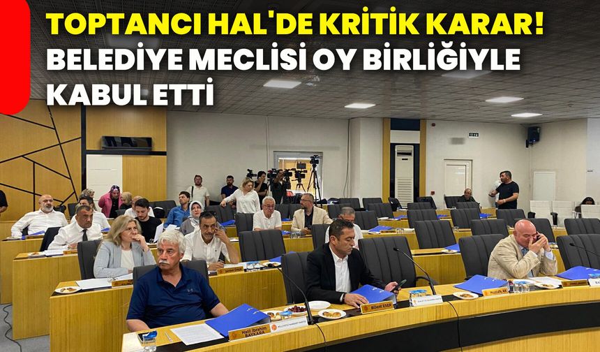 Toptancı Hal'de kritik karar! Belediye meclisi oy birliğiyle kabul etti